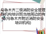 乌鲁木齐二级消防安全管理员机构培训班当地周边的有吗(乌鲁木齐附近消防安全培训机构)