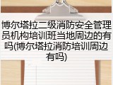 博尔塔拉二级消防安全管理员机构培训班当地周边的有吗(博尔塔拉消防培训周边有吗)
