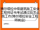 博尔塔拉中级建筑施工安全工程师证书考试通过后怎么找工作(博尔塔拉安全工程师就业)