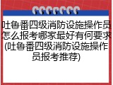 吐鲁番四级消防设施操作员怎么报考哪家最好有何要求(吐鲁番四级消防设施操作员报考推荐)