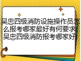 吴忠四级消防设施操作员怎么报考哪家最好有何要求(吴忠四级消防报考哪家好)