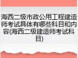 海西二级市政公用工程建造师考试具体有哪些科目和内容(海西二级建造师考试科目)