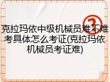 克拉玛依中级机械员难不难考具体怎么考证(克拉玛依机械员考证难)