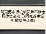 阿克苏中级机械员难不难考具体怎么考证(阿克苏中级机械员考证难)