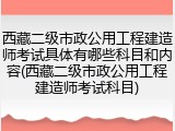 西藏二级市政公用工程建造师考试具体有哪些科目和内容(西藏二级市政公用工程建造师考试科目)