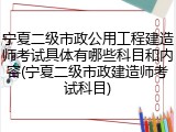 宁夏二级市政公用工程建造师考试具体有哪些科目和内容(宁夏二级市政建造师考试科目)
