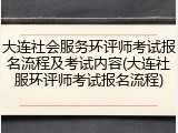 大连社会服务环评师考试报名流程及考试内容(大连社服环评师考试报名流程)