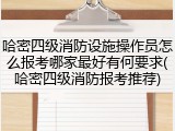 哈密四级消防设施操作员怎么报考哪家最好有何要求(哈密四级消防报考推荐)