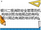 银川二级消防安全管理员机构培训班当地周边的有吗(银川周边有消防培训机构)