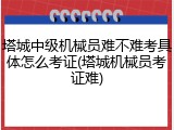 塔城中级机械员难不难考具体怎么考证(塔城机械员考证难)