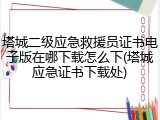 塔城二级应急救援员证书电子版在哪下载怎么下(塔城应急证书下载处)