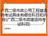 广西二级市政公用工程建造师考试具体有哪些科目和内容(广西二级市政建造师考试科目)
