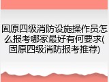 固原四级消防设施操作员怎么报考哪家最好有何要求(固原四级消防报考推荐)
