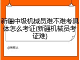 新疆中级机械员难不难考具体怎么考证(新疆机械员考证难)