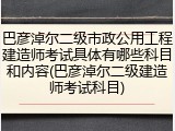 巴彦淖尔二级市政公用工程建造师考试具体有哪些科目和内容(巴彦淖尔二级建造师考试科目)