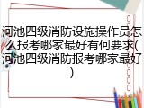 河池四级消防设施操作员怎么报考哪家最好有何要求(河池四级消防报考哪家最好)