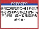 银川二级市政公用工程建造师考试具体有哪些科目和内容(银川二级市政建造师考试科目)