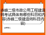 赤峰二级市政公用工程建造师考试具体有哪些科目和内容(赤峰二级建造师科目内容)
