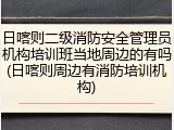 日喀则二级消防安全管理员机构培训班当地周边的有吗(日喀则周边有消防培训机构)