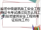 哈密中级建筑施工安全工程师证书考试通过后怎么找工作(哈密建筑安全工程师考证后找工作)