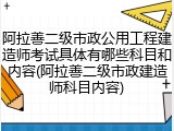 阿拉善二级市政公用工程建造师考试具体有哪些科目和内容(阿拉善二级市政建造师科目内容)