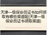 天津一级保安员证书如何领取有哪些渠道呢(天津一级保安员证书领取渠道)