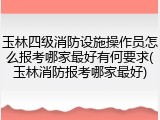 玉林四级消防设施操作员怎么报考哪家最好有何要求(玉林消防报考哪家最好)