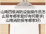 山南四级消防设施操作员怎么报考哪家最好有何要求(山南消防报考哪家好)