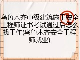 乌鲁木齐中级建筑施工安全工程师证书考试通过后怎么找工作(乌鲁木齐安全工程师就业)