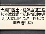 大渡口区土木建筑监理工程师考试找哪个机构培训靠谱呢(大渡口区监理工程师培训靠谱机构)