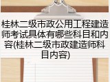 桂林二级市政公用工程建造师考试具体有哪些科目和内容(桂林二级市政建造师科目内容)