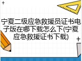 宁夏二级应急救援员证书电子版在哪下载怎么下(宁夏应急救援证书下载)