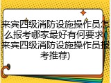 来宾四级消防设施操作员怎么报考哪家最好有何要求(来宾四级消防设施操作员报考推荐)