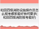 和田四级消防设施操作员怎么报考哪家最好有何要求(和田四级消防报考最好)