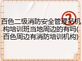 百色二级消防安全管理员机构培训班当地周边的有吗(百色周边有消防培训机构)