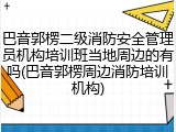 巴音郭楞二级消防安全管理员机构培训班当地周边的有吗(巴音郭楞周边消防培训机构)