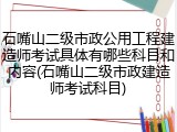 石嘴山二级市政公用工程建造师考试具体有哪些科目和内容(石嘴山二级市政建造师考试科目)