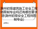 滁州初级建筑施工安全工程师限制专业吗还有哪些要求呀(滁州初级安全工程师限制专业)