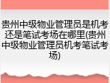 贵州中级物业管理员是机考还是笔试考场在哪里(贵州中级物业管理员机考笔试考场)