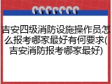 吉安四级消防设施操作员怎么报考哪家最好有何要求(吉安消防报考哪家最好)