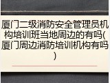 厦门二级消防安全管理员机构培训班当地周边的有吗(厦门周边消防培训机构有吗)