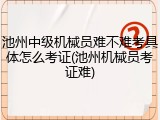 池州中级机械员难不难考具体怎么考证(池州机械员考证难)