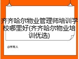 齐齐哈尔物业管理师培训学校哪里好(齐齐哈尔物业培训优选)