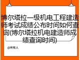 博尔塔拉一级机电工程建造师考试成绩公布时间如何查询(博尔塔拉机电建造师成绩查询时间)