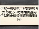 伊犁一级机电工程建造师考试成绩公布时间如何查询(伊犁机电建造师成绩查询时间)