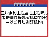 三沙水利工程监理工程师报考培训课程哪家机构的好(三沙监理培训好机构)