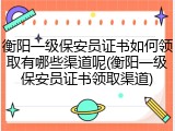 衡阳一级保安员证书如何领取有哪些渠道呢(衡阳一级保安员证书领取渠道)