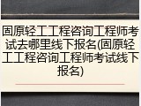 固原轻工工程咨询工程师考试去哪里线下报名(固原轻工工程咨询工程师考试线下报名)