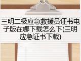 三明二级应急救援员证书电子版在哪下载怎么下(三明应急证书下载)