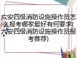 六安四级消防设施操作员怎么报考哪家最好有何要求(六安四级消防设施操作员报考推荐)